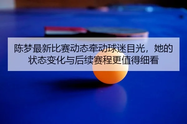 陈梦最新比赛动态牵动球迷目光，她的状态变化与后续赛程更值得细看（renrentyu）