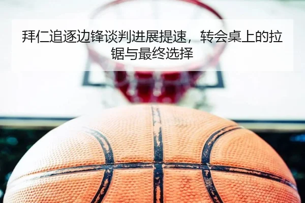 拜仁追逐边锋谈判进展提速，转会桌上的拉锯与最终选择
